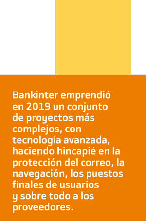 Bankinter emprendió
en 2019 un conjunto
de proyectos más
complejos, con
tecnología avanzada,
haciendo hincapié en la
protección del correo, la
navegación, los puestos
finales de usuarios
y sobre todo a los
proveedores.